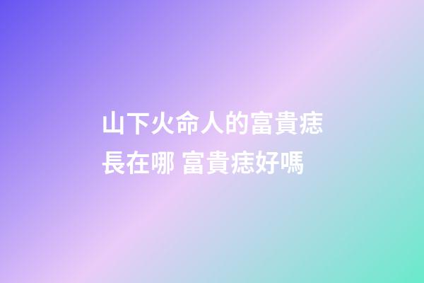 山下火命人的富貴痣長在哪 富貴痣好嗎